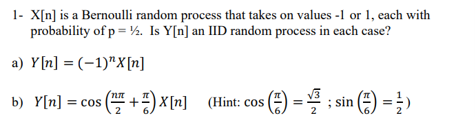 1- X[n] is a Bernoulli random process that takes on values -1 or 1, each with
probability of p = ½. Is Y[n] an IID random process in each case?
a) Y[n] = (-1)"X[n]
b) Y[n] =
cos (+X[n] (Hint: cos 5 (²)
√3
==
; sin () = 1)
6.