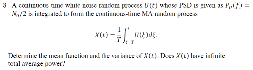 8- A continuous-time white noise random process U(t) whose PSD is given as P₁(ƒ) =
No/2 is integrated to form the continuous-time MA random process
1
X(t) == LL₂
-T
U(§)d}.
Determine the mean function and the variance of X(t). Does X(t) have infinite
total average power?