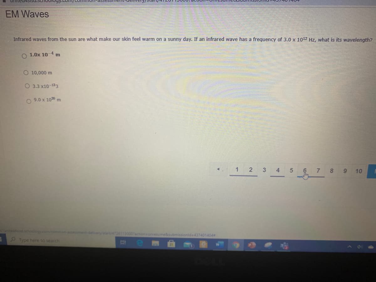 united4
EM Waves
Infrared waves from the sun are what make our skin feel warm on a sunny day. If an infrared wave has a frequency of 3.0 x 1012 Hz, what is its wavelength?
O 1.0x 10 4 m
O 10,000 m
O 3.3 x10-133
O 9.0 x 1020 m
1 2
3
4
5
6 7 8 9 10
/united4sisd.schoology.com/common-assessment-delveny/start/47261130007actions onresume&submissionld=437401404
Type here to search
