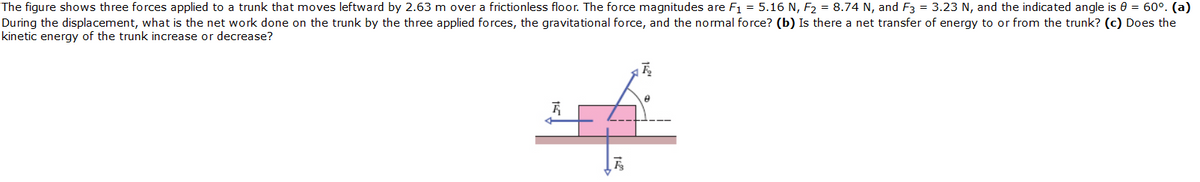 The figure shows three forces applied to a trunk that moves leftward by 2.63 m over a frictionless floor. The force magnitudes are F1 = 5.16 N, F2 = 8.74 N, and F3 = 3.23 N, and the indicated angle is 0 = 60°. (a)
During the displacement, what is the net work done on the trunk by the three applied forces, the gravitational force, and the normal force? (b) Is there a net transfer of energy to or from the trunk? (c) Does the
kinetic energy of the trunk increase or decrease?

