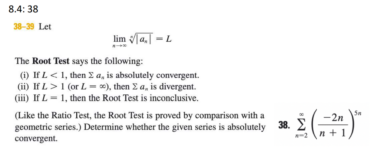 8.4: 38
38-39 Let
lim a, = L
n00
The Root Test says the following:
(i) If L < 1, then E a, is absolutely convergent.
(ii) If L > 1 (or L
(iii) If L = 1, then the Root Test is inconclusive.
00), then E a, is divergent.
5n
-2n
(Like the Ratio Test, the Root Test is proved by comparison with a
geometric series.) Determine whether the given series is absolutely
38. 2
n=2
n + 1
convergent.
