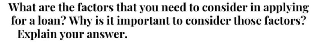 What are the factors that you need to consider in applying
for a loan? Why is it important to consider those factors?
Explain your answer.
