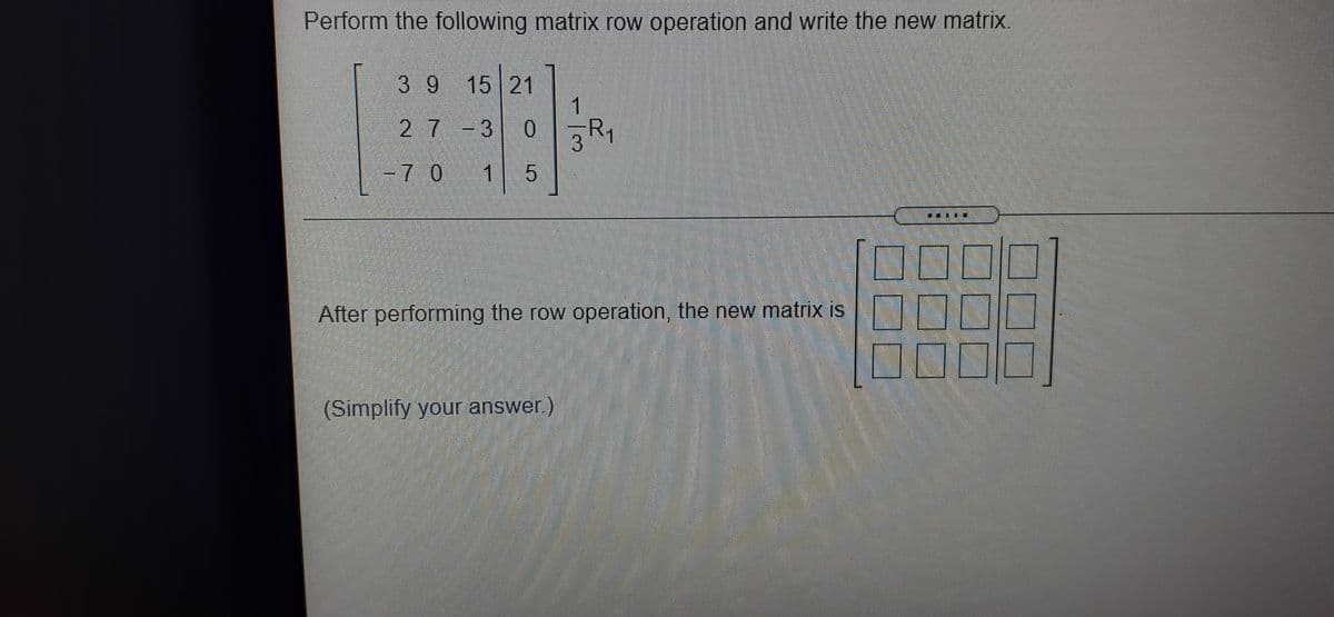 Perform the following matrix row operation and write the new matrix.
3 9 15 21
1
27-3 0
0 R1
-7 0
5
000
00
After performing the row operation, the new matrix is
(Simplify your answer.)
