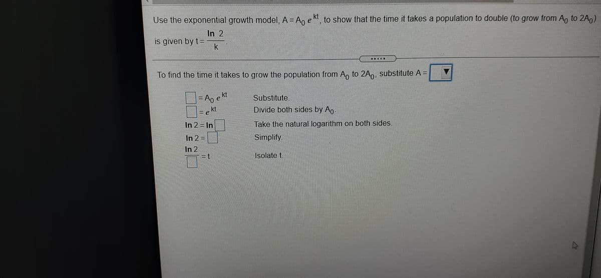 Use the exponential growth model, A = An e k, to show that the time it takes a population to double (to grow from A, to 2A9)
In 2
is given by t=
k
To find the time it takes to grow the population from A, to 2A,, substitute A =
kt
Substitute
=ekt
Divide both sides by Ap
In 2 In
Take the natural logarithm on both sides.
In 2%=D
Simplify
In 2
=t
Isolate t.
