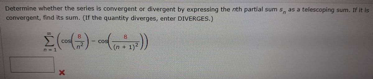 Determine whether the series is convergent or divergent by expressing the nth partial sum s, as a telescoping sum. If it is
convergent, find its sum. (If the quantity diverges, enter DIVERGES.)
8.
Cos
8.
COS
(n + 1)?
n = 1
