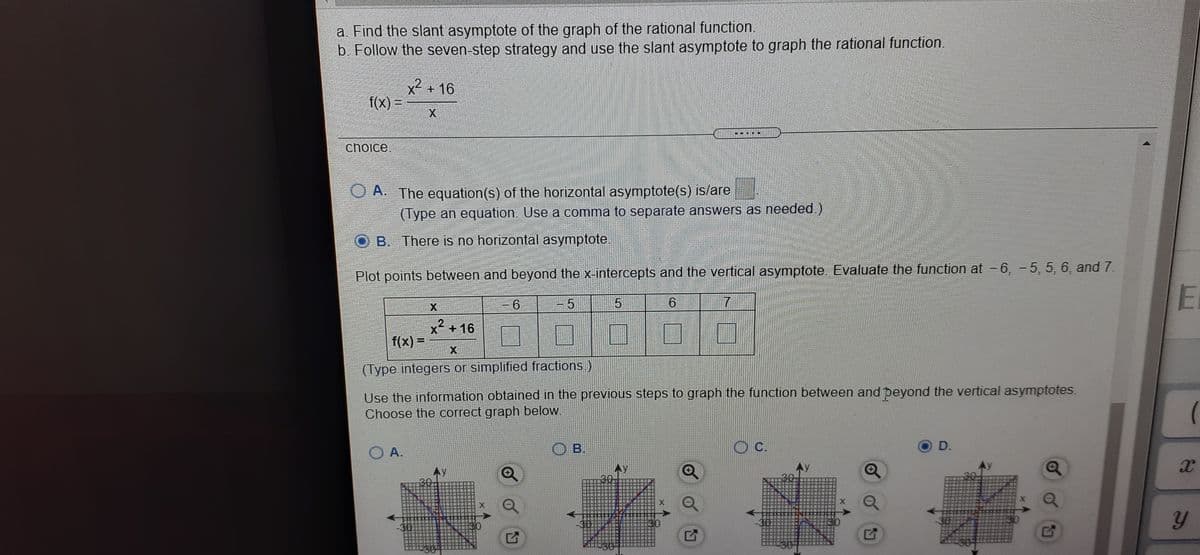 a. Find the slant asymptote of the graph of the rational function.
b. Follow the seven-step strategy and use the slant asymptote to graph the rational function.
.2
X +16
f(x) =
choice
A. The equation(s) of the horizontal asymptote(s) is/are
(Type an equation. Use a comma to separate answers as needed.)
B. There is no horizontal asymptote.
Plot points between and beyond the x-intercepts and the vertical asymptote. Evaluate the function at - 6, - 5, 5, 6, and 7.
El
6
X +16
f(x) =
(Type integers or simplified fractions.)
Use the information obtained in the previous steps to graph the function between and peyond the vertical asymptotes.
Choose the correct graph below.
O A.
O B.
D.
3C
