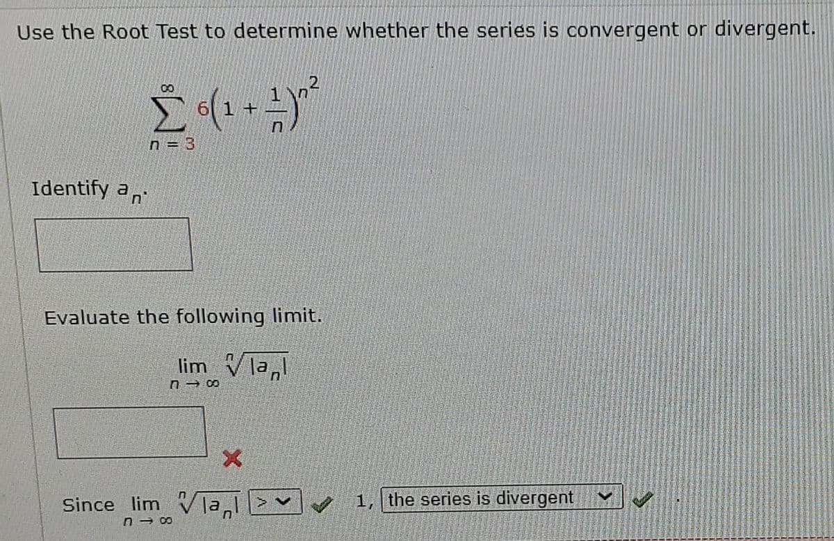 Use the Root Test to determine whether the series is convergent or divergent.
n = 3
Identify an
Evaluate the following limit.
lim Vla
Since lim Vla>
1, the series is divergent
