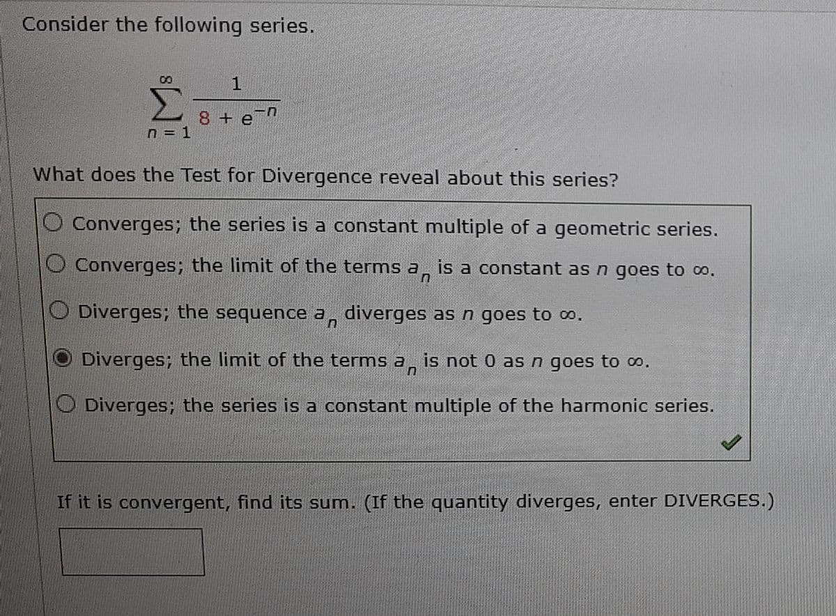 Consider the following series.
00
8 + e
n = 1
What does the Test for Divergence reveal about this series?
Converges; the series is a constant multiple of a geometric series.
O Converges; the limit of the terms a
is a constant as n goes to o.
O Diverges; the sequence a, diverges as n goes to .
Diverges; the limit of the terms a,
is not 0 asn goes to o.
O Diverges; the series is a constant multiple of the harmonic series.
If it is convergent, find its sum. (If the quantity diverges, enter DIVERGES.)
