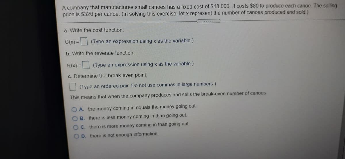 A company that manufactures small canoes has a fixed cost of $18,000. It costs $80 to produce each canoe. The selling
price is $320 per canoe. (In solving this exercise, let x represent the number of canoes produced and sold.)
a. Write the cost function.
C(x) =
(Type an expression using x as the variable.)
%3D
b. Write the revenue function.
R(x) =
(Type an expression using x as the variable.)
c. Determine the break-even point.
(Type an ordered pair. Do not use commas in large numbers.)
This means that when the company produces and sells the break-even number of canoes
O A. the money coming in equals the money going out.
O B. there is less money coming in than going out.
C. there is more money coming in than going out.
D. there is not enough information.
