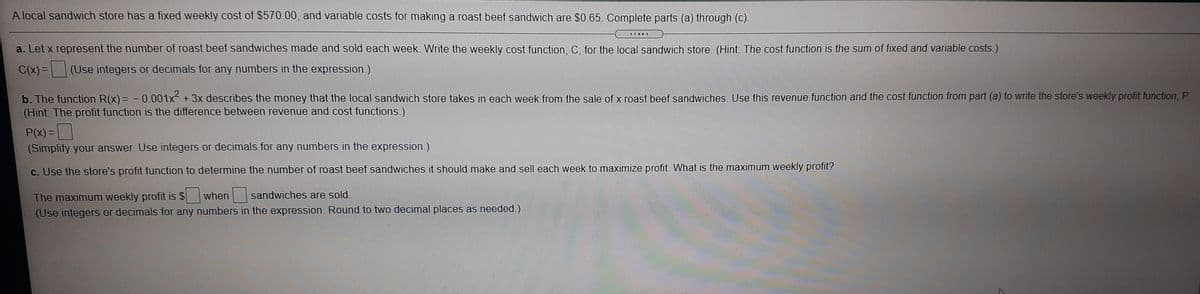 A local sandwich store has a fixed weekly cost of $570.00, and variable costs for making a roast beef sandwich are $0.65. Complete parts (a) through (c).
.....
a. Let x represent the number of roast beef sandwiches made and sold each week. Write the weekly cost function, C, for the local sandwich store. (Hint: The cost function is the sum of fixed and variable costs.)
C(x) =
(Use integers or decimals for any numbers in the expression.)
b. The function R(x) = - 0.001x2 + 3x describes the money that the local sandwich store takes in each week from the sale of x roast beef sandwiches. Use this revenue function and the cost function from part (a) to write the store's weekly profit function, P.
(Hint: The profit function is the difference between revenue and cost functions.)
P(x)=|
(Simplify your answer. Use integers or decimals for any numbers in the expression.)
c. Use the store's profit function to determine the number of roast beef sandwiches it should make and sell each week to maximize profit. What is the maximum weekly profit?
The maximum weekly profit is $
(Use integers or decimals for any numbers in the expression. Round to two decimal places as needed.)
when
sandwiches are sold.
