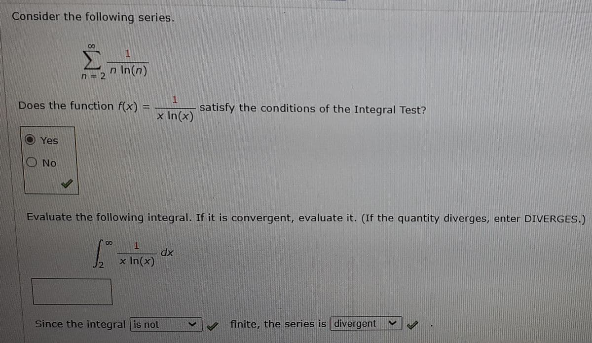 Consider the following series.
Σ
1.
n In(n)
1
Does the function f(x) =
satisfy the conditions of the Integral Test?
x In(x)
Yes
No
Evaluate the following integral. If it is convergent, evaluate it. (If the quantity diverges, enter DIVERGES.)
dx
x In(x)
J2
Since the integral is not
finite, the series is divergent
