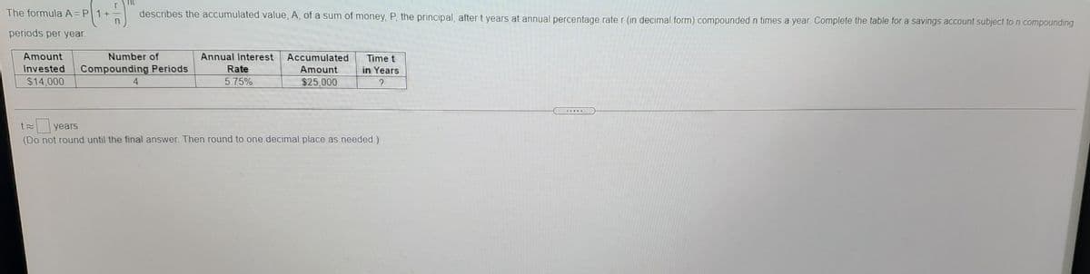 The formula A=P1+
describes the accumulated value, A, of a sum of money, P, the principal, after t years at annual percentage rate r (in decimal form) compounded n times a year. Complete the table for a savings account subject to n compounding
periods per year.
Amount
Number of
Annual Interest
Accumulated
Time t
Invested
Compounding Periods
Rate
Amount
in Years
$14,000
4
5.75%
$25,000
.....R
years
(Do not round until the final answer. Then round to one decimal place as needed.)
