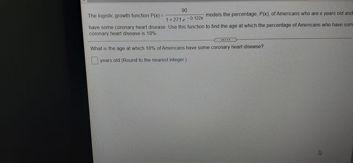 90
The logistic growth function P(x) =
models the percentage, P(x), of Americans who are x years old and
1+271 e -0.122x
have some coronary heart disease. Use this function to find the age at which the percentage of Americans who have som
coronary heart disease is 18%.
What is the age at which 18% of Americans have some coronary heart disease?
years old (Round to the nearest integer.)

