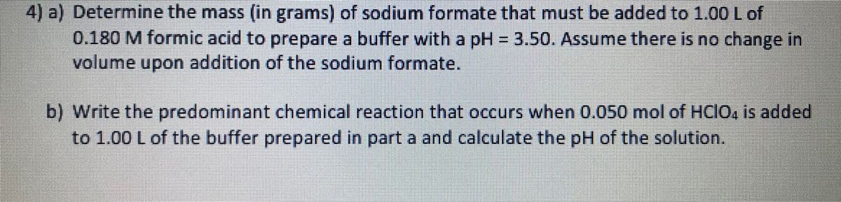 4) a) Determine the mass (in grams) of sodium formate that must be added to 1.00 Lof
0.180 M formic acid to prepare a buffer with a pH = 3.50. Assume there is no change in
volume upon addition of the sodium formate.
b) Write the predominant chemical reaction that occurs when 0.050 mol of HCIO, is added
to 1.00 L of the buffer prepared in part a and calculate the pH of the solution.
