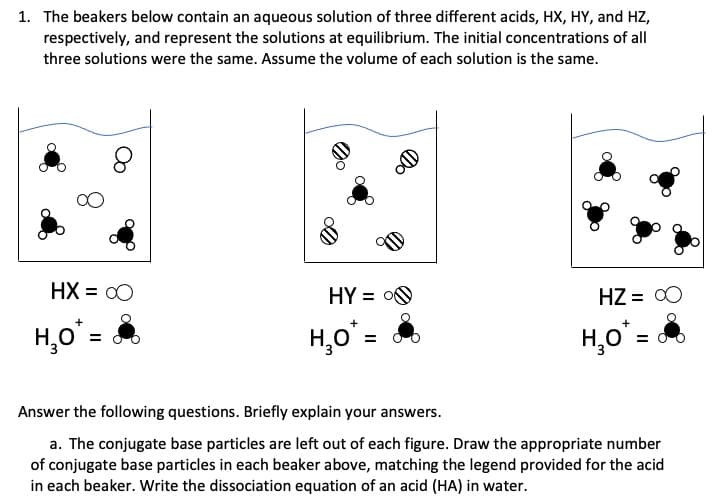 1. The beakers below contain an aqueous solution of three different acids, HX, HY, and HZ,
respectively, and represent the solutions at equilibrium. The initial concentrations of all
three solutions were the same. Assume the volume of each solution is the same.
HX = 00
HY = O0
HZ = 00
H,o'=
H,o =
H,o'=
Answer the following questions. Briefly explain your answers.
a. The conjugate base particles are left out of each figure. Draw the appropriate number
of conjugate base particles in each beaker above, matching the legend provided for the acid
in each beaker. Write the dissociation equation of an acid (HA) in water.
