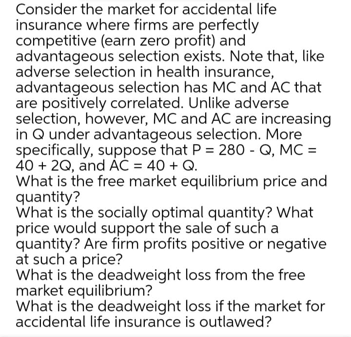Consider the market for accidental life
insurance where firms are perfectly
competitive (earn zero profit) and
advantageous selection exists. Note that, like
adverse selection in health insurance,
advantageous selection has MC and AC that
are positively correlated. Unlike adverse
selection, however, MC and AC are increasing
in Q under advantageous selection. More
specifically, suppose that P = 280 - Q, MC =
40 + 2Q, and AC = 40 + Q.
What is the free market equilibrium price and
quantity?
What is the socially optimal quantity? What
price would support the sale of such a
quantity? Are firm profits positive or negative
at such a price?
What is the deadweight loss from the free
market equilibrium?
What is the deadweight loss if the market for
accidental life insurance is outlawed?
