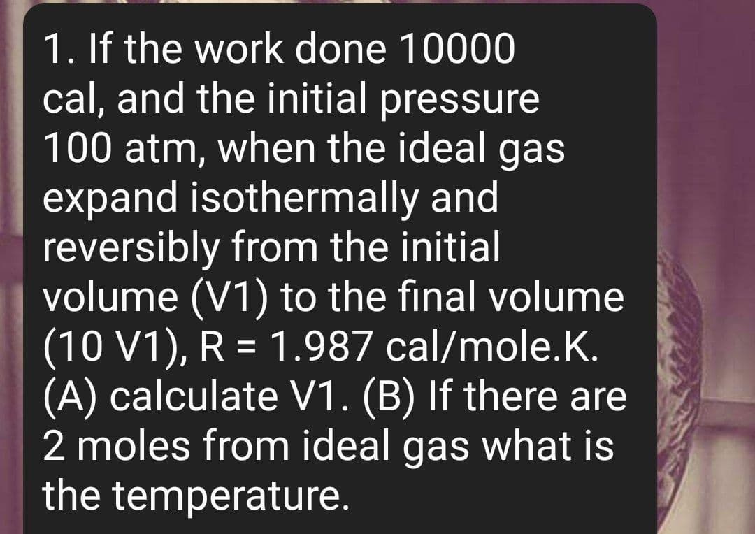 1. If the work done 10000
cal, and the initial pressure
100 atm, when the ideal gas
expand isothermally and
reversibly from the initial
volume (V1) to the final volume
(10 V1), R = 1.987 cal/mole.K.
(A) calculate V1. (B) If there are
2 moles from ideal gas what is
the temperature.
