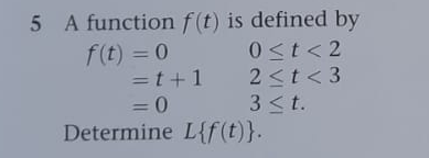 5 A function f(t) is defined by
f(t) = 0
0<t<2
2 < t <3
3 ≤t.
=t+1
= 0
Determine L{f(t)}.