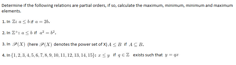 Determine if the following relations are partial orders, if so, calculate the maximum, minimum, minimum and maximum
elements.
1. In 2: a ≤ b if a = 2b.
2. In Z+: a ≤ b if a² = 6².
3. In P(X) (here P(X) denotes the power set of X) A ≤ B if ACB.
4. In {1, 2, 3, 4, 5, 6, 7, 8, 9, 10, 11, 12, 13, 14, 15}: x ≤y if q € Z exists such that y = qx