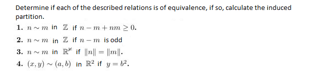 Determine if each of the described relations is of equivalence, if so, calculate the induced
partition.
1. nm in Z if n -m+nm > 0.
2. nm in Z if n-m is odd
3. nm in R* if ||n|| = ||m||.
4. (x,y) (a, b) in R² if y=b².
N