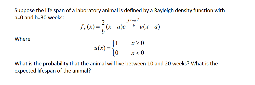 Suppose the life span of a laboratory animal is defined by a Rayleigh density function with
a=0 and b=30 weeks:
(x-a)²
bu(x-a)
Where
£x (x)=
=
b
(x-a)e
9 = { 1
u(x) =
x>0
x < 0
What is the probability that the animal will live between 10 and 20 weeks? What is the
expected lifespan of the animal?