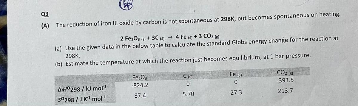 Q3
(A)
The reduction of iron III oxide by carbon is not spontaneous at 298K, but becomes spontaneous on heating.
4 Fe (s) + 3 CO2 (g)
(a) Use the given data in the below table to calculate the standard Gibbs energy change for the reaction at
298K.
2 Fe203 (s) + 3C (S) →
(b) Estimate the temperature at which the reaction just becomes equilibrium, at 1 bar pressure.
CO2 (8)
C (S)
Fe (S)
Fe2O3
-393.5
-824.2
A¡H°298 / kJ mol1
213.7
5.70
27.3
87.4
S0298 / J K' mol1
