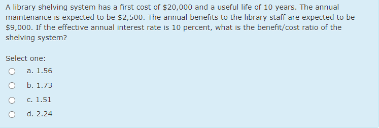 A library shelving system has a first cost of $20,000 and a useful life of 10 years. The annual
maintenance is expected to be $2,500. The annual benefits to the library staff are expected to be
$9,000. If the effective annual interest rate is 10 percent, what is the benefit/cost ratio of the
shelving system?
Select one:
а. 1.56
b. 1.73
С. 1.51
d. 2.24
