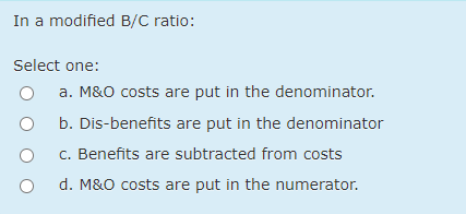 In a modified B/C ratio:
Select one:
a. M&O costs are put in the denominator.
b. Dis-benefits are put in the denominator
c. Benefits are subtracted from costs
d. M&O costs are put in the numerator.
