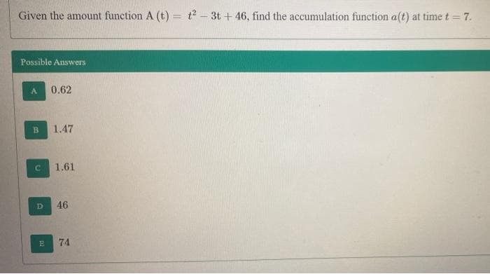 Given the amount function A (t) = t² – 3t + 46, find the accumulation function a(t) at time t = 7.
Possible Answers
A.
0.62
1.47
1.61
D
46
74
