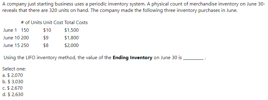 A company just starting business uses a periodic inventory system. A physical count of merchandise inventory on June 30-
reveals that there are 320 units on hand. The company made the following three inventory purchases in June.
# of Units Unit Cost Total Costs
June 1 150
$10
$1,500
June 10 200
$9
$1,800
June 15 250
$8
$2,000
Using the LIFO inventory method, the value of the Ending Inventory on June 30 is .
Select one:
a. $ 2,070
b. $ 3,030
c. $ 2,670
d. $ 2,630
