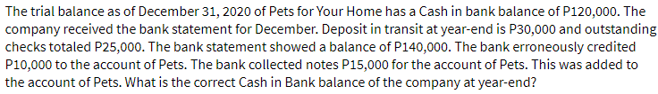 The trial balance as of December 31, 2020 of Pets for Your Home has a Cash in bank balance of P120,000. The
company received the bank statement for December. Deposit in transit at year-end is P30,000 and outstanding
checks totaled P25,000. The bank statement showed a balance of P140,000. The bank erroneously credited
P10,000 to the account of Pets. The bank collected notes P15,000 for the account of Pets. This was added to
the account of Pets. What is the correct Cash in Bank balance of the company at year-end?
