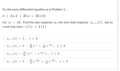 For the same differential equation as in Problem 1:
* + 2a à + 25 a = 25 v (t)
Let a = 13. Find the step-response, i.e., the zero-state response 2- (t) due to
a unit step input v(t) = 1(t)
C2 (t) = 1, t 2 0
Cz- (t) = 1 -e +
25*, t20
Cz (t) = (e - e-B1), t20
Cz,.(t) = 1 - e * + e 1, t 2 0
261
