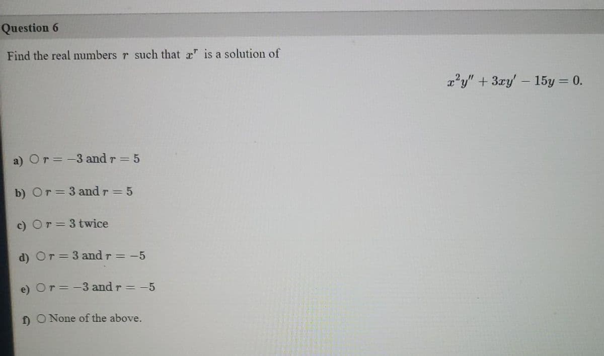 Question 6
Find the real numbers r such that x" is a solution of
a?y" + 3ry' - 15y = 0.
a) Or=-3 and r = 5
b) Or= 3 and r = 5
c) Or=3 twice
d) Or = 3 and r = -5
e) Or= -3 and r = -5
ff O None of the above.
