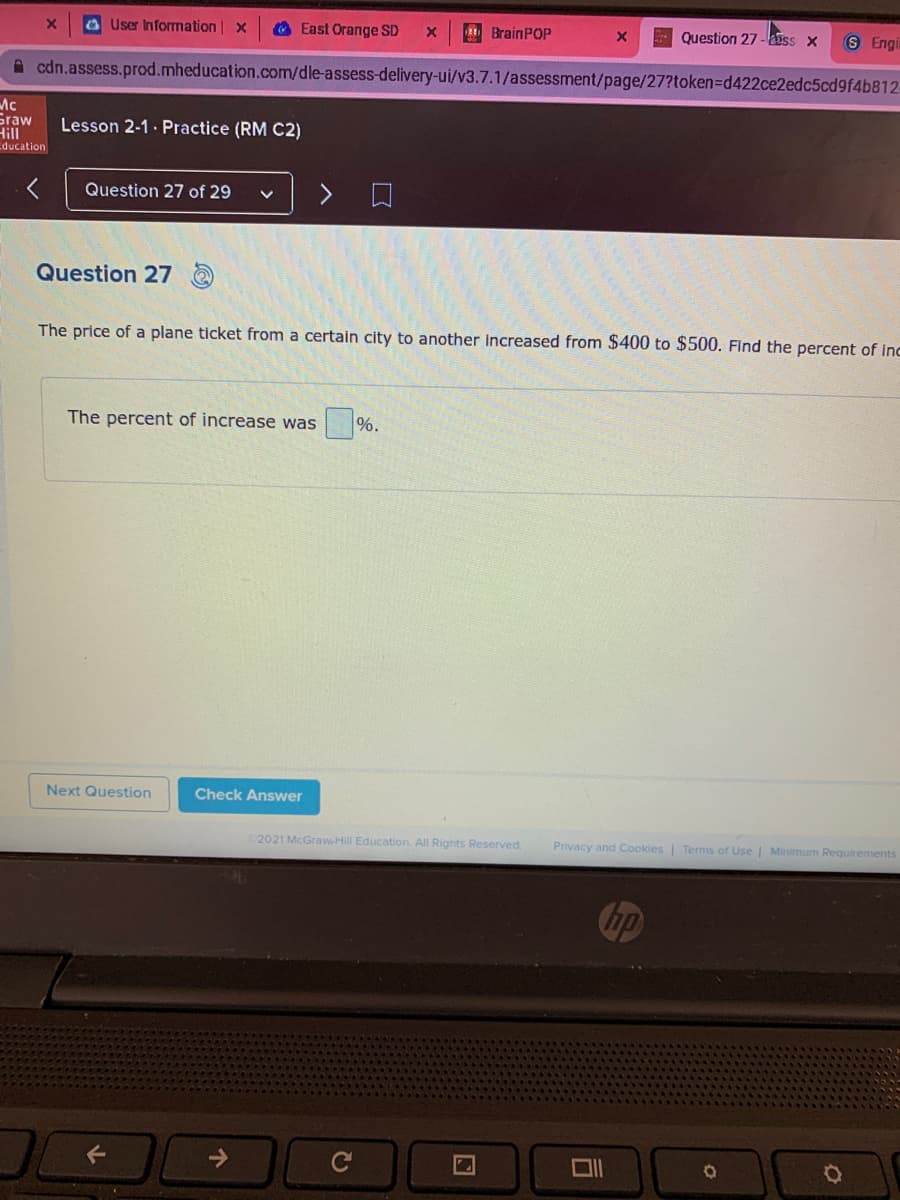 a User Information | x
O East Orange SD
E BrainPOP
Question 27 -iss x
8 Engi
A cdn.assess.prod.mheducation.com/dle-assess-delivery-ui/v3.7.1/assessment/page/27?token=Dd422ce2edc5cd9f4b812-
Ac
Graw
Hill
Lesson 2-1· Practice (RM C2)
ducation
Question 27 of 29
Question 27
The price of a plane ticket from a certain city to another increased from $400 to $500. Find the percent of inc
The percent of increase was
%.
Next Question
Check Answer
2021 McGrawHill Education. All Rights Reserved.
Privacy and Cookies | Terms of Use | Minimum Requirements
个
