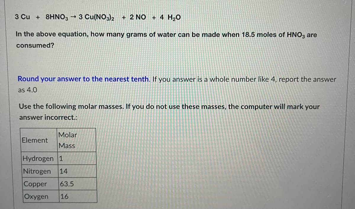 3 Cu + 8HNO3 → 3 Cu(NO3)2 + 2 NO + 4 H₂O
In the above equation, how many grams of water can be made when 18.5 moles of HNO3 are
consumed?
Round your answer to the nearest tenth. If you answer is a whole number like 4, report the answer
as 4.0
Use the following molar masses. If you do not use these masses, the computer will mark your
answer incorrect.:
Molar
Element
Mass
Hydrogen 1
Nitrogen 14
Copper 63.5
Oxygen 16