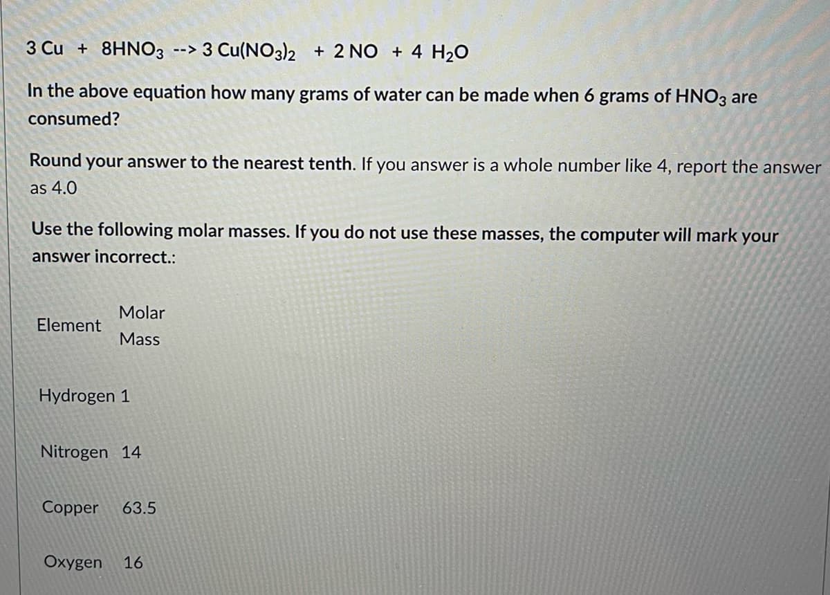 3 Cu +8HNO3 --> 3 Cu(NO3)2
2 NO + 4 H₂O
In the above equation how many grams of water can be made when 6 grams of HNO3 are
consumed?
Round your answer to the nearest tenth. If you answer is a whole number like 4, report the answer
as 4.0
Use the following molar masses. If you do not use these masses, the computer will mark your
answer incorrect.:
Molar
Element
Mass
Hydrogen 1
Nitrogen 14
Copper 63.5
Oxygen 16