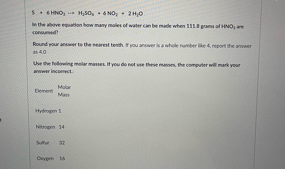 S + 6 HNO3 --> H₂SO4 + 6 NO2 + 2H₂O
In the above equation how many moles of water can be made when 111.8 grams of HNO3 are
consumed?
Round your answer to the nearest tenth. If you answer is a whole number like 4, report the answer
as 4.0
Use the following molar masses. If you do not use these masses, the computer will mark your
answer incorrect.:
Molar
Element
Mass
Hydrogen 1
Nitrogen 14
Sulfur 32
Oxygen 16
