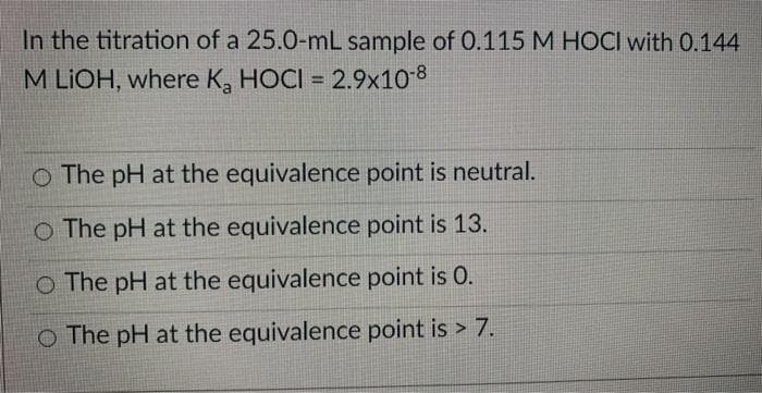 In the titration of a 25.0-mL sample of 0.115 M HOCI with 0.144
M LIOH, where K, HOCI = 2.9x10-8
O The pH at the equivalence point is neutral.
O The pH at the equivalence point is 13.
O The pH at the equivalence point is 0.
O The pH at the equivalence point is > 7.
