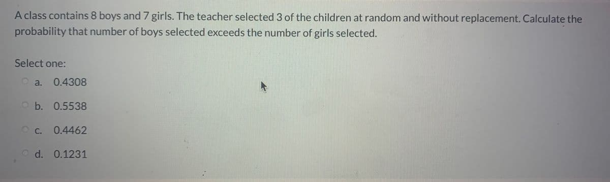 A class contains 8 boys and 7 girls. The teacher selected 3 of the children at random and without replacement. Calculate the
probability that number of boys selected exceeds the number of girls selected.
Select one:
a.
0.4308
b. 0.5538
c.
0.4462
d. 0.1231
