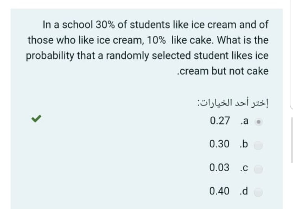 In a school 30% of students like ice cream and of
those who like ice cream, 10% like cake. What is the
probability that a randomly selected student likes ice
.cream but not cake
إختر أحد الخيارات
0.27 .a
0.30 .b
0.03 .c
0.40 .d

