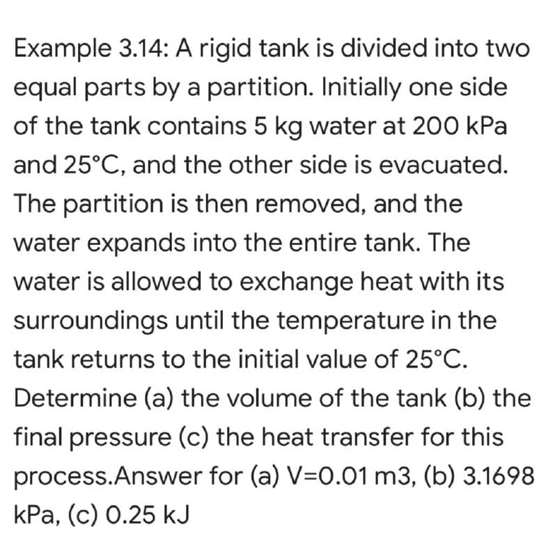 Example 3.14: A rigid tank is divided into two
equal parts by a partition. Initially one side
of the tank contains 5 kg water at 200 kPa
and 25°C, and the other side is evacuated.
The partition is then removed, and the
water expands into the entire tank. The
water is allowed to exchange heat with its
surroundings until the temperature in the
tank returns to the initial value of 25°C.
Determine (a) the volume of the tank (b) the
final pressure (c) the heat transfer for this
process.Answer for (a) V=0.01 m3, (b) 3.1698
kPa, (c) 0.25 kJ
