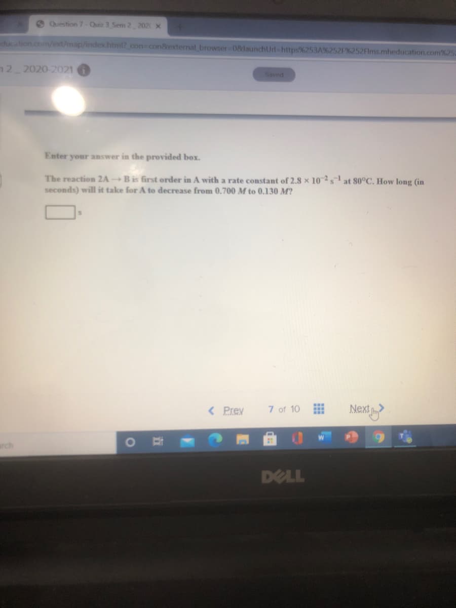 Question 7-Quiz 3 Sem 2 202 X
ducation.com/ext/map/index.html? con3con8rexternal browser-08launchUrl-https%253A%252F%252Flms.mheducation.com%25
n 2 2020-2021
Saved
Enter your answer in the provided box.
The reaction 2A B is first order in A with a rate constant of 2.8 x 102sat 80°C. How long (in
seconds) will it take for A to decrease from 0.700 M to 0.130 M?
< Prev
7 of 10
Next
arch
DELL
查
