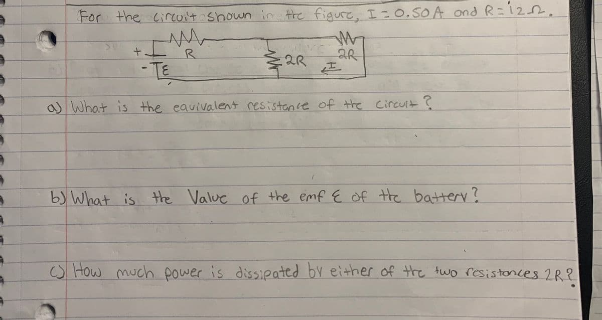 For
For the ciruit shown in the figure, I=0.50A ond R=122,
2R
-TE
as What is the eavivalent resistance of the Circuit?
b) What is the Value of the emf E of the batterv?
o How much power is dissipated by either of the two resistonces 2R?
