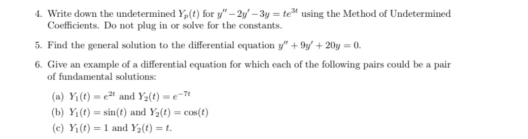 4. Write down the undetermined Yp(t) for y" - 2y' - 3y = te³t using the Method of Undetermined
Coefficients. Do not plug in or solve for the constants.
5. Find the general solution to the differential equation y" +9y' + 20y = 0.
6. Give an example of a differential equation for which each of the following pairs could be a pair
of fundamental solutions:
(a) Y₁(t) = e²t and Y₂(t) = e-7t
(b) Y₁(t) = sin(t) and Y₂(t) = cos(t)
(c) Y₁(t) = 1 and Y₂ (t) = t.