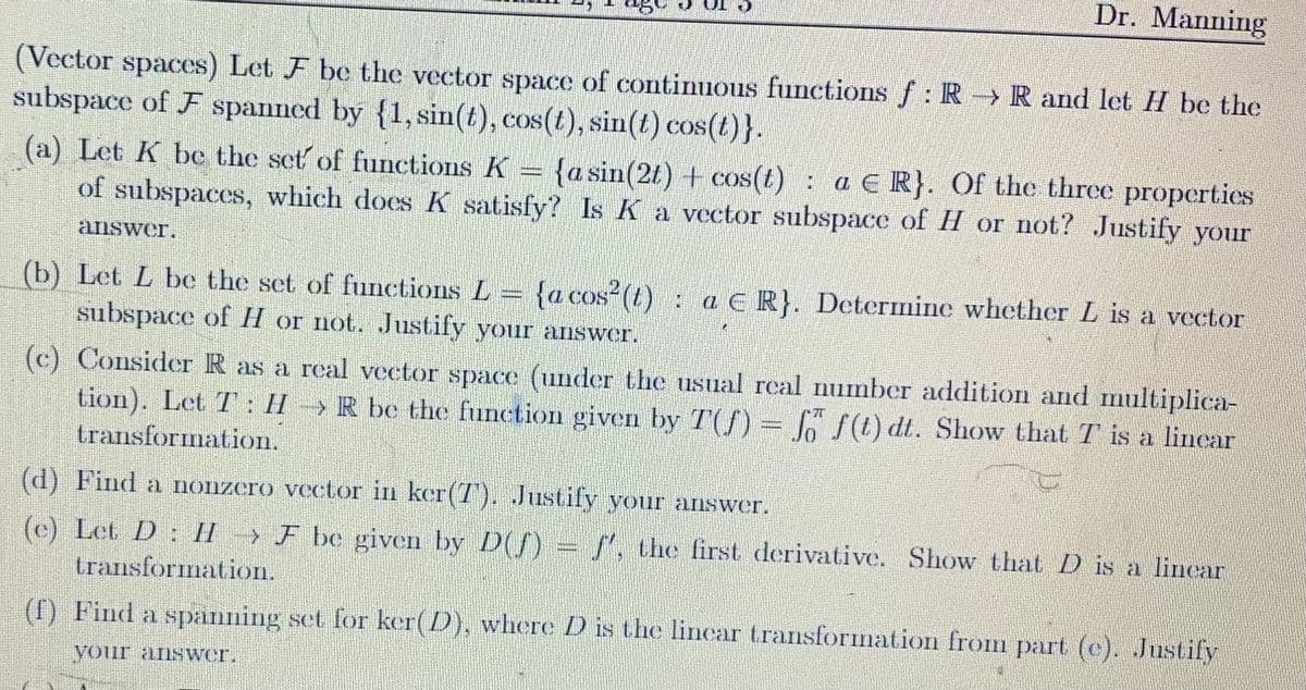 (Vector spaces) Let F be the vector space of continuous functions f: R → R and let H be the
subspace of F spanned by {1, sin(t), cos(t), sin(t) cos(t)}.
Dr. Manning
(a) Let K be the set of functions K
{a sin(2t) + cos(t): a ER}. Of the three properties
of subspaces, which does K satisfy? Is K a vector subspace of H or not? Justify your
answer.
DIRE
(b) Let L be the set of functions L = {a cos² (t) : aE R}. Determine whether L is a vector
subspace of H or not. Justify your answer.
(c) Consider R as a real vector space (under the usual real number addition and multiplica-
tion). Let T: HR be the function given by T(ƒ) = fő ƒ (t) dt. Show that T is a linear
transformation.
(d) Find a nonzero vector in ker(7). Justify your answer.
(e) Let D: HF be given by D(f) = f', the first derivative. Show that D is a linear
transformation.
(f) Find a spänning set for ker(D), where D is the lincar transformation from part (c). Justify
your answer.