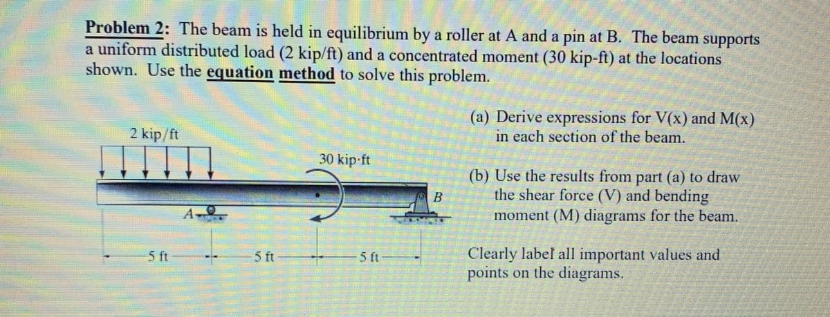 Problem 2: The beam is held in equilibrium by a roller at A and a pin at B. The beam supports
a uniform distributed load (2 kip/ft) and a concentrated moment (30 kip-ft) at the locations
shown. Use the equation method to solve this problem.
2 kip/ft
Į
5 ft
5 ft
30 kip-ft
5 ft
(a) Derive expressions for V(x) and M(x)
in each section of the beam.
(b) Use the results from part (a) to draw
the shear force (V) and bending
moment (M) diagrams for the beam.
Clearly label all important values and
points on the diagrams.
