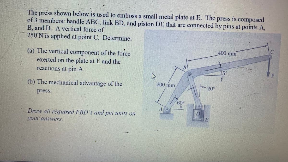 The press shown below is used to emboss a small metal plate at E. The press is composed
of 3 members: handle ABC, link BD, and piston DE that are connected by pins at points A,
B. and D. A vertical force of
250 N is applied at point C. Determine:
(a) The vertical component of the force
exerted on the plate at E and the
reactions at pin A.
(b) The mechanical advantage of the
press.
Draw all required FBD's and put units on
your answers.
A
200 mm
60° 19T
20°
400 mm
15⁰
C
C
P