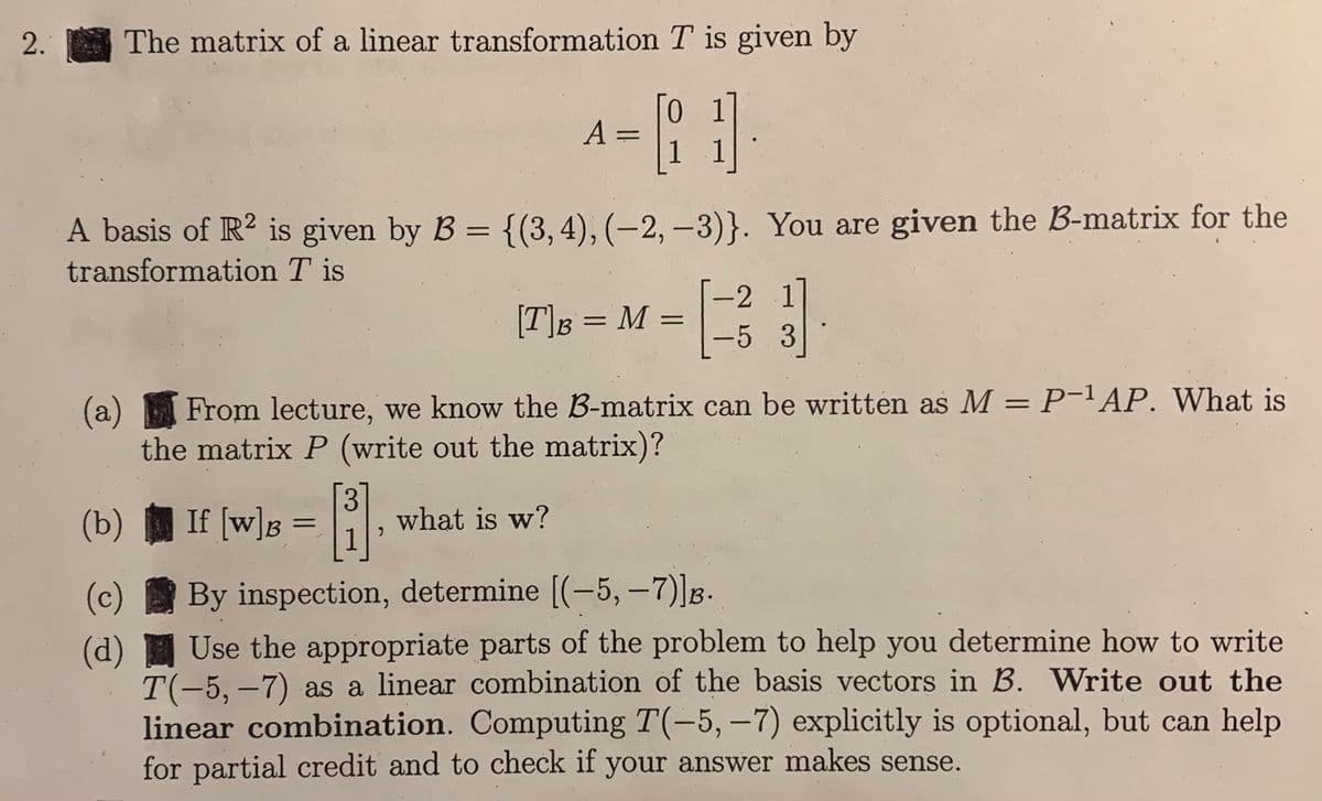 2. The matrix of a linear transformation T is given by
^-1
A =
A basis of R² is given by B = {(3,4), (-2,-3)}. You are given the B-matrix for the
transformation Tis
[T]B = M =
(b)
(c)
(d)
13]
(a) From lecture, we know the B-matrix can be written as M = P-¹AP. What is
the matrix P (write out the matrix)?
If [w])s = [3]
By inspection, determine [(-5, -7)]B.
Use the appropriate parts of the problem to help you determine how to write
T(-5, -7) as a linear combination of the basis vectors in B. Write out the
linear combination. Computing T(-5, -7) explicitly is optional, but can help
for partial credit and to check if your answer makes sense.
what is w?
-2 1
-5 3