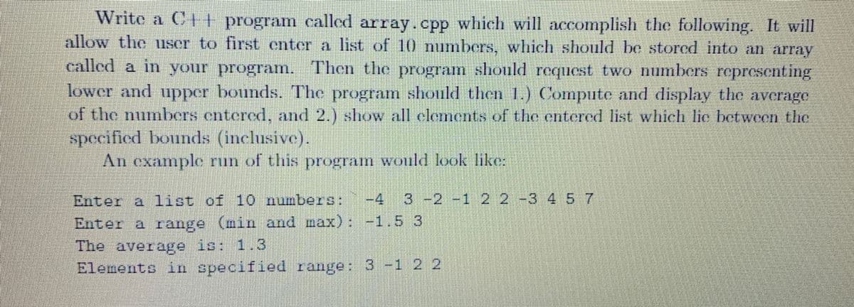 Write a C++ program called array.cpp which will accomplish the following. It will
allow the user to first enter a list of 10 numbers, which should be stored into an array
called a in your program. Then the program should request two numbers representing
lower and upper bounds. The program should then 1.) Compute and display the average
of the numbers entered, and 2.) show all elements of the entered list which lie between the
specified bounds (inclusive).
An example run of this program would look like:
Enter a list of 10 numbers: -4 3 -2 -1 2 2 -3 4 5 7
Enter a range (min and max):
-1.5 3
The average is: 1.3
Elements in specified range: 3 -1 2 2