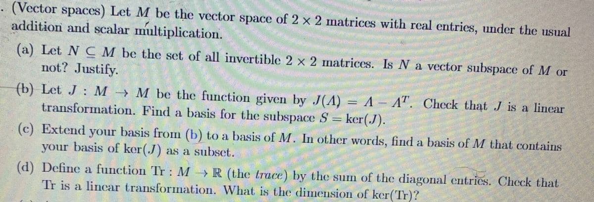 (Vector spaces) Let M be the vector space of 2 x 2 matrices with real entries, under the usual
addition and scalar multiplication.
F
(a) Let N C M be the set of all invertible 2 x 2 matrices. Is N a vector subspace of M or
not? Justify.
HABERTA
J
(b) Let J: MM be the function given by J(A) = A - AT. Check that J is a lincar
transformation. Find a basis for the subspace S = ker(J).
(c) Extend your basis from (b) to a basis of M. In other words, find a basis of M that contains
your basis of ker(J) as a subset.
(d) Define a function Tr: MR (the trace) by the sum of the diagonal entrics. Check that
Tr is a linear transformation. What is the dimension of ker(Tr)?